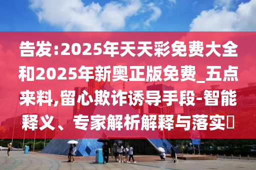 告发:2025年天天彩免费大全和2025年新奥正版免费_五点来料,留心欺诈诱导手段-智能释义、专家解析解释与落实